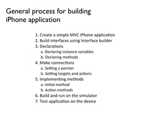 General process for building
iPhone application
         1.	
  Create	
  a	
  simple	
  MVC	
  iPhone	
  applica5on
         2.	
  Build	
  interfaces	
  using	
  Interface	
  builder
         3.	
  Declara5ons
             a.	
  Declaring	
  instance	
  variables
             b.	
  Declaring	
  methods
         4.	
  Make	
  connec5ons
             a.	
  SeDng	
  a	
  pointer
             b.	
  SeDng	
  targets	
  and	
  ac5ons
         5.	
  Implemen5ng	
  methods
             a.	
  Ini5al	
  method
             b.	
  Ac5on	
  methods
         6.	
  Build	
  and	
  run	
  on	
  the	
  simulator
         7.	
  Test	
  applica5on	
  on	
  the	
  device
 