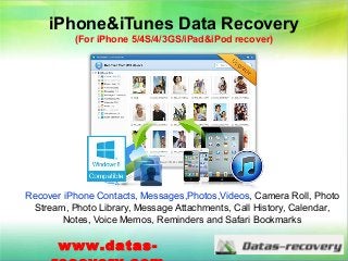 iPhone&iTunes Data Recovery
(For iPhone 5/4S/4/3GS/iPad&iPod recover)
Recover iPhone Contacts, Messages,Photos,Videos, Camera Roll, Photo
Stream, Photo Library, Message Attachments, Call History, Calendar,
Notes, Voice Memos, Reminders and Safari Bookmarks
www.datas-
 