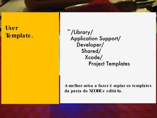 ~/Library/ Application Support/ Developer/ Shared/ Xcode/ Project Templates User Template. A melhor coisa a fazer é copiar os templates da pasta do XCODE e editá-la. 