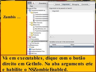 Zumbis ... Vá em executables, clique com o botão direito em GetInfo. Na aba arguments crie e habilite o NSZombieEnabled. 
