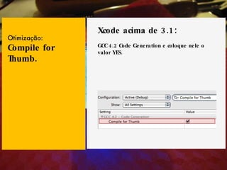 Xcode acima de 3.1: GCC 4.2 Code Generation e coloque nele o valor YES. Otimização: Compile for Thumb. 
