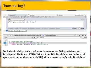 Trace ou Log? Na linha de código onde você deveria colocar um NSLog adicione um breakpoint. Então use CTRL+Click e vá em Edit BreakPoint na bolha azul que aparecer, ao clicar no + (MAIS) abra o menu de ações de BreakPoint. 