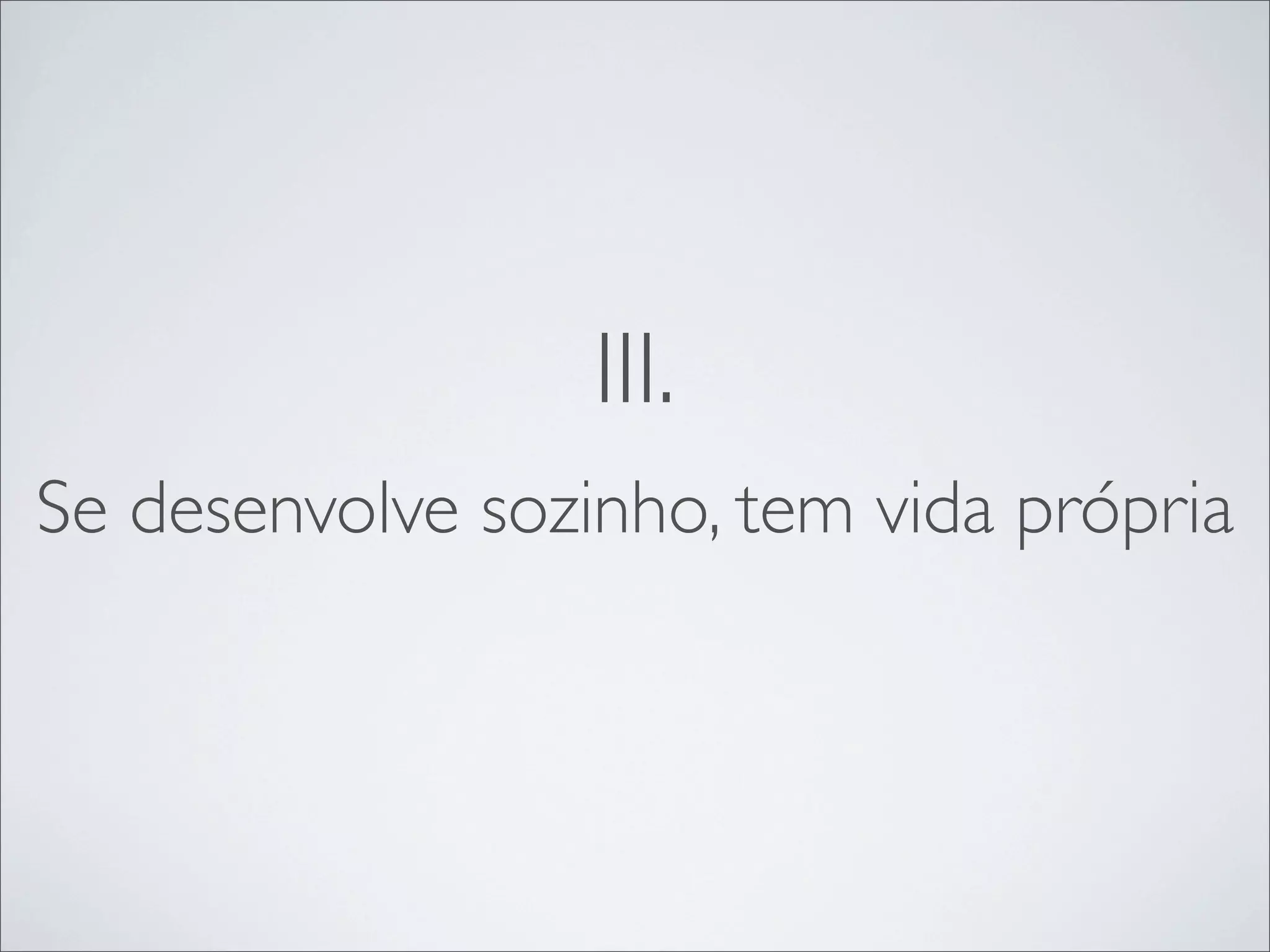 III.
Se desenvolve sozinho, tem vida própria
 