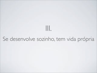 III.
Se desenvolve sozinho, tem vida própria
 