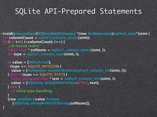 SQLite API-Prepared Statements


-(void)processRow:(NSMutableDictionary *)row forStatement:(sqlite3_stmt*)stmt {
 int columnCount = sqlite3_column_count(stmt);
 for(int i=0; i<columnCount; i++) {
    //0-based index!
    const char * colName = sqlite3_column_name(stmt, i);
    int type = sqlite3_column_type(stmt, i);

     id value = [NSNull null];
     if(type == SQLITE_INTEGER) {
        value = [NSNumber numberWithInt:sqlite3_column_int(stmt, i)];
     } else if (type == SQLITE_TEXT) {
        const unsigned char * text = sqlite3_column_text(stmt, i);
        value = [NSString stringWithFormat:@"%s", text];
     } else {
        // more type handling
     }
     [row setObject:value forKey:
         [NSString stringWithUTF8String:colName]];
 }
 