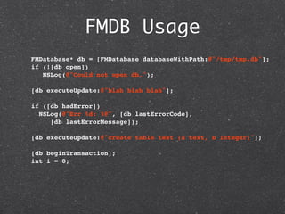 FMDB Usage
  FMDatabase* db = [FMDatabase databaseWithPath:@"/tmp/tmp.db"];
  if (![db open])
     NSLog(@"Could not open db.");

  [db executeUpdate:@"blah blah blah"];
    
  if ([db hadError])
   NSLog(@"Err %d: %@", [db lastErrorCode],
       [db lastErrorMessage]);

  [db executeUpdate:@"create table test (a text, b integer)"];

  [db beginTransaction];
  int i = 0;
 