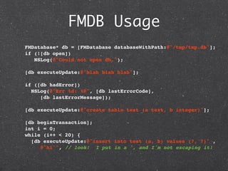 FMDB Usage
  FMDatabase* db = [FMDatabase databaseWithPath:@"/tmp/tmp.db"];
  if (![db open])
     NSLog(@"Could not open db.");

  [db executeUpdate:@"blah blah blah"];
    
  if ([db hadError])
   NSLog(@"Err %d: %@", [db lastErrorCode],
       [db lastErrorMessage]);

  [db executeUpdate:@"create table test (a text, b integer)"];

  [db beginTransaction];
  int i = 0;
  while (i++ < 20) {
    [db executeUpdate:@"insert into test (a, b) values (?, ?)" ,
       @"hi'", // look! I put in a ', and I'm not escaping it!
 
