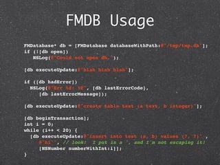 FMDB Usage
  FMDatabase* db = [FMDatabase databaseWithPath:@"/tmp/tmp.db"];
  if (![db open])
     NSLog(@"Could not open db.");

  [db executeUpdate:@"blah blah blah"];
    
  if ([db hadError])
   NSLog(@"Err %d: %@", [db lastErrorCode],
       [db lastErrorMessage]);

  [db executeUpdate:@"create table test (a text, b integer)"];

  [db beginTransaction];
  int i = 0;
  while (i++ < 20) {
    [db executeUpdate:@"insert into test (a, b) values (?, ?)" ,
       @"hi'", // look! I put in a ', and I'm not escaping it!
       [NSNumber numberWithInt:i]];
  }
 