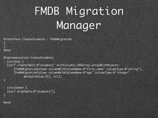 FMDB Migration
                      Manager
@interface CreateStudents : FmdbMigration
{
}
@end

@implementation CreateStudents
- (void)up {
  [self createTable:@"students" withColumns:[NSArray arrayWithObjects:
      [FmdbMigrationColumn columnWithColumnName:@"first_name" columnType:@"string"],
      [FmdbMigrationColumn columnWithColumnName:@"age" columnType:@"integer"
             defaultValue:21], nil];
}

- (void)down {
  [self dropTable:@"students"];
}

@end
 