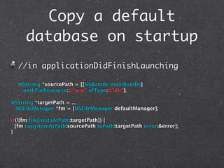 Copy a default
     database on startup
  //in applicationDidFinishLaunching

  NSString *sourcePath = [[NSBundle mainBundle]
   pathForResource:@"app" ofType:@"db"];

NSString *targetPath = ...
 NSFileManager *fm = [NSFileManager defaultManager];

if(![fm fileExistsAtPath:targetPath]) {
  [fm copyItemAtPath:sourcePath toPath:targetPath error:&error];
}
 