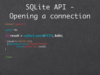 SQLite API -
    Opening a connection
#import "sqlite3.h"

sqlite3 *db;

int result = sqlite3_open(PATH, &db);
if (result != SQLITE_OK) {
   [NSException raise:@"SQLITE ERROR"
            format:@"Error %d", result];
}


//later
 