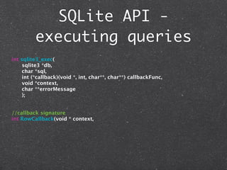 SQLite API -
         executing queries
int sqlite3_exec(
     sqlite3 *db,
     char *sql,
     int (*callback)(void *, int, char**, char**) callbackFunc,
     void *context,
     char **errorMessage
     );


//callback signature
int RowCallback(void * context,
 