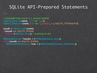SQLite API-Prepared Statements
//...

//PARAMETERS HAVE A 1-BASED INDEX!
sqlite3_bind_int(stmt, 1 /* idx */, 5);
sqlite3_bind_text(stmt, 2 /* idx */,"value", -1, SQLITE_TRANSIENT);

result = sqlite3_step(stmt);
if(result == SQLITE_DONE)
   return [NSArray array]; //nothing to do!

NSMutableArray *results = [NSMutableArray array];
while(result == SQLITE_ROW) {
  NSMutableDictionary *row = [NSMutableDictionary dictionary];
 