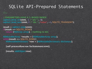 SQLite API-Prepared Statements
//...

//PARAMETERS HAVE A 1-BASED INDEX!
sqlite3_bind_int(stmt, 1 /* idx */, 5);
sqlite3_bind_text(stmt, 2 /* idx */,"value", -1, SQLITE_TRANSIENT);

result = sqlite3_step(stmt);
if(result == SQLITE_DONE)
   return [NSArray array]; //nothing to do!

NSMutableArray *results = [NSMutableArray array];
while(result == SQLITE_ROW) {
  NSMutableDictionary *row = [NSMutableDictionary dictionary];

   [self processRow:row forStatement:stmt];

   [results addObject:row];
 