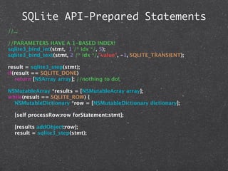 SQLite API-Prepared Statements
//...

//PARAMETERS HAVE A 1-BASED INDEX!
sqlite3_bind_int(stmt, 1 /* idx */, 5);
sqlite3_bind_text(stmt, 2 /* idx */,"value", -1, SQLITE_TRANSIENT);

result = sqlite3_step(stmt);
if(result == SQLITE_DONE)
   return [NSArray array]; //nothing to do!

NSMutableArray *results = [NSMutableArray array];
while(result == SQLITE_ROW) {
  NSMutableDictionary *row = [NSMutableDictionary dictionary];

   [self processRow:row forStatement:stmt];

   [results addObject:row];
   result = sqlite3_step(stmt);
 