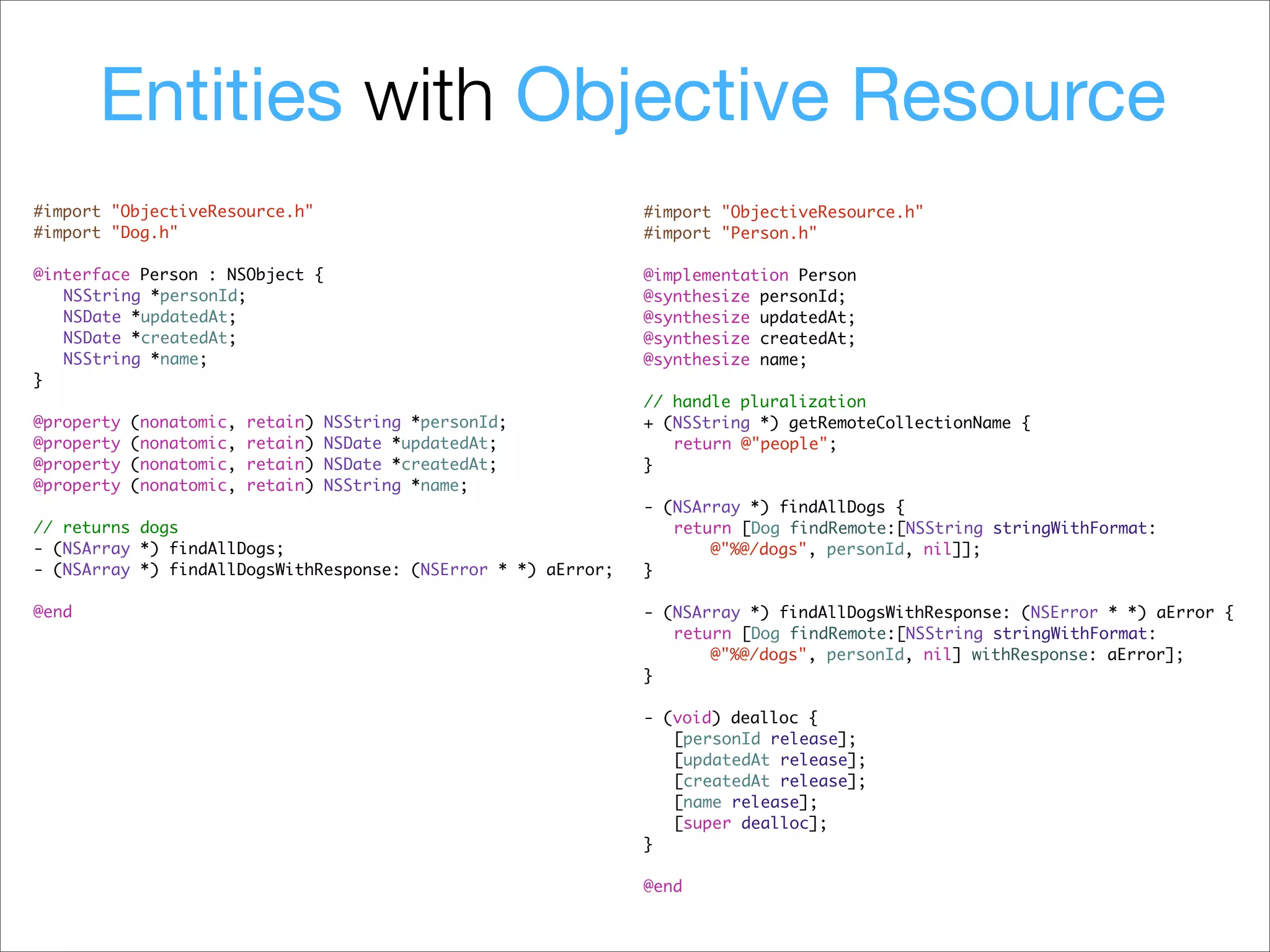 Entities with Objective Resource
#import "ObjectiveResource.h"                                  #import "ObjectiveResource.h"
#import "Dog.h"                                                #import "Person.h"

@interface Person : NSObject {                                 @implementation Person
! NSString *personId;                                          @synthesize personId;
! NSDate *updatedAt;                                           @synthesize updatedAt;
! NSDate *createdAt;                                           @synthesize createdAt;
! NSString *name;                                              @synthesize name;
}
                                                               // handle pluralization
@property   (nonatomic,   retain)   NSString *personId;        + (NSString *) getRemoteCollectionName {
@property   (nonatomic,   retain)   NSDate *updatedAt;         ! return @"people";
@property   (nonatomic,   retain)   NSDate *createdAt;         }
@property   (nonatomic,   retain)   NSString *name;
                                                               - (NSArray *) findAllDogs {
// returns dogs                                                ! return [Dog findRemote:[NSString stringWithFormat:
- (NSArray *) findAllDogs;                                            @"%@/dogs", personId, nil]];
- (NSArray *) findAllDogsWithResponse: (NSError * *) aError;   }

@end                                                           - (NSArray *) findAllDogsWithResponse: (NSError * *) aError {
                                                               ! return [Dog findRemote:[NSString stringWithFormat:
                                                                      @"%@/dogs", personId, nil] withResponse: aError];
                                                               }

                                                               - (void) dealloc {
                                                               ! [personId release];
                                                               ! [updatedAt release];
                                                               ! [createdAt release];
                                                               ! [name release];
                                                               ! [super dealloc];
                                                               }

                                                               @end
 