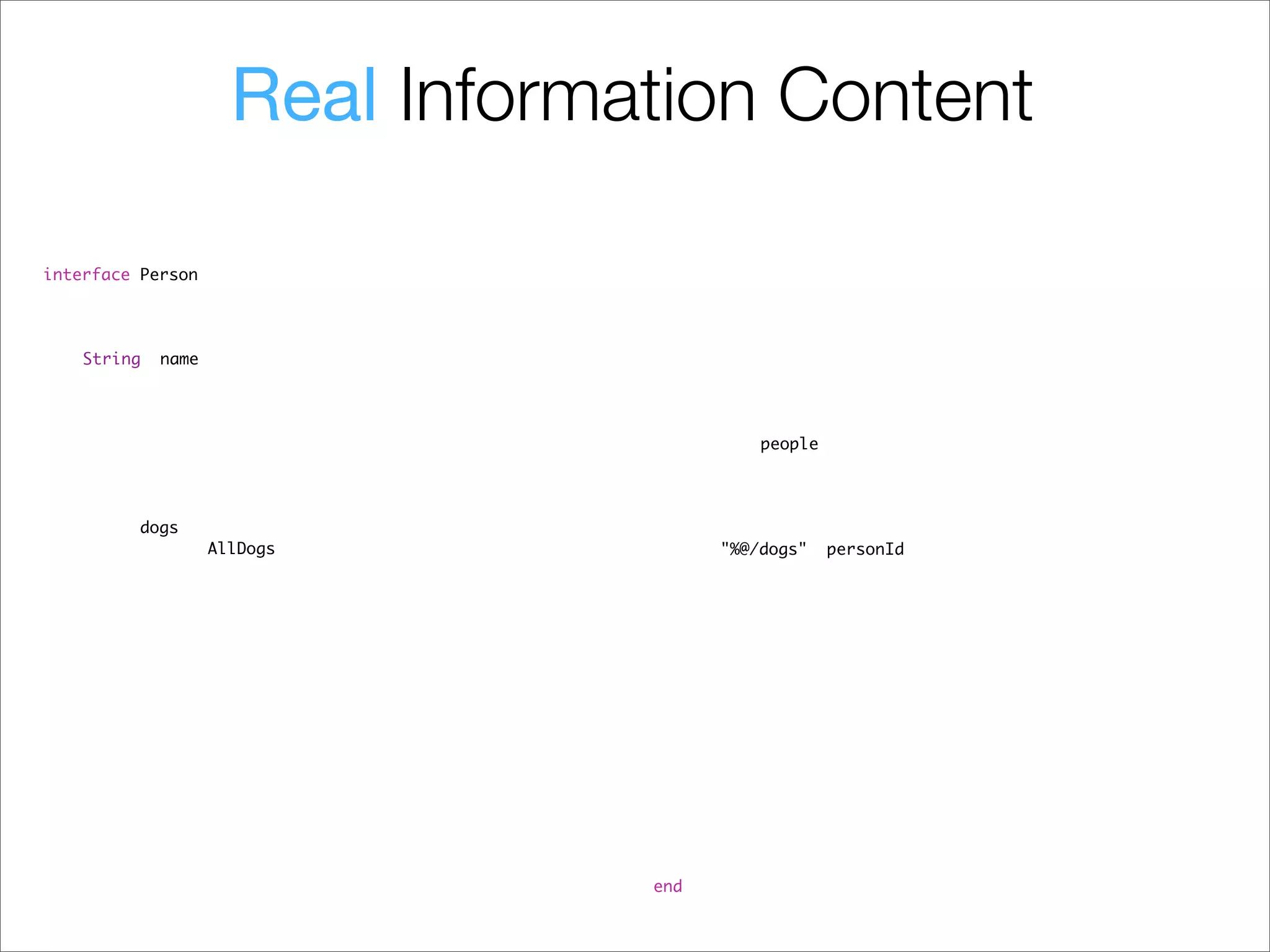 Real Information Content
#import "ObjectiveResource.h"                                  #import "ObjectiveResource.h"
#import "Dog.h"                                                #import "Person.h"

@interface Person : NSObject {                                 @implementation Person
! NSString *personId;                                          @synthesize personId;
! NSDate *updatedAt;                                           @synthesize updatedAt;
! NSDate *createdAt;                                           @synthesize createdAt;
! NSString *name;                                              @synthesize name;
}
                                                               // handle pluralization
@property   (nonatomic,   retain)   NSString *personId;        + (NSString *) getRemoteCollectionName {
@property   (nonatomic,   retain)   NSDate *updatedAt;         ! return @"people";
@property   (nonatomic,   retain)   NSDate *createdAt;         }
@property   (nonatomic,   retain)   NSString *name;
                                                               - (NSArray *) findAllDogs {
// returns dogs                                                ! return [Dog findRemote:[NSString stringWithFormat:
- (NSArray *) findAllDogs;                                            @"%@/dogs", personId, nil]];
- (NSArray *) findAllDogsWithResponse: (NSError * *) aError;   }

@end                                                           - (NSArray *) findAllDogsWithResponse: (NSError * *) aError {
                                                               ! return [Dog findRemote:[NSString stringWithFormat:
                                                                      @"%@/dogs", personId, nil] withResponse: aError];
                                                               }

                                                               - (void) dealloc {
                                                               ! [personId release];
                                                               ! [updatedAt release];
                                                               ! [createdAt release];
                                                               ! [name release];
                                                               ! [super dealloc];
                                                               }

                                                               @end
 