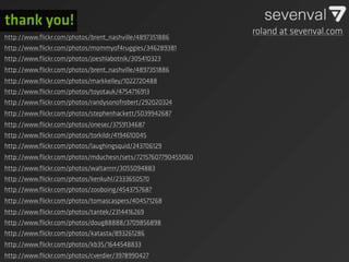 thank you!
                                                              roland at sevenval.com
http://www.ﬂickr.com/photos/brent_nashville/4897351886
http://www.ﬂickr.com/photos/mommyof4ruggies/346289381
http://www.ﬂickr.com/photos/joeshlabotnik/305410323
http://www.ﬂickr.com/photos/brent_nashville/4897351886
http://www.ﬂickr.com/photos/markkelley/1022720488
http://www.ﬂickr.com/photos/toyotauk/4754716913
http://www.ﬂickr.com/photos/randysonofrobert/292020324
http://www.ﬂickr.com/photos/stephenhackett/5039942687
http://www.ﬂickr.com/photos/onesec/3759134687
http://www.ﬂickr.com/photos/torkildr/4194610045
http://www.ﬂickr.com/photos/laughingsquid/243706129
http://www.ﬂickr.com/photos/mduchesn/sets/72157607790455060
http://www.ﬂickr.com/photos/waltarrrrr/3055094883
http://www.ﬂickr.com/photos/kenkuhl/2333650570
http://www.ﬂickr.com/photos/zooboing/4543757687
http://www.ﬂickr.com/photos/tomascaspers/404571268
http://www.ﬂickr.com/photos/tantek/2314416269
http://www.ﬂickr.com/photos/doug88888/3709856898
http://www.ﬂickr.com/photos/katasta/893261286
http://www.ﬂickr.com/photos/kb35/1644548833
http://www.ﬂickr.com/photos/cverdier/3978990427
 