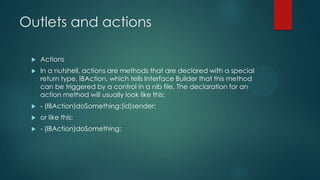 Outlets and actions

    Actions
    In a nutshell, actions are methods that are declared with a special
     return type, IBAction, which tells Interface Builder that this method
     can be triggered by a control in a nib file. The declaration for an
     action method will usually look like this:
    - (IBAction)doSomething:(id)sender;
    or like this:
    - (IBAction)doSomething;
 