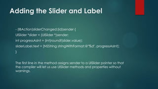 Adding the Slider and Label

 - (IBAction)sliderChanged:(id)sender {
 UISlider *slider = (UISlider *)sender;
 int progressAsInt = (int)roundf(slider.value);
 sliderLabel.text = [NSString stringWithFormat:@"%d", progressAsInt];
 }


 The first line in the method assigns sender to a UISlider pointer so that
 the compiler will let us use UISlider methods and properties without
 warnings.
 