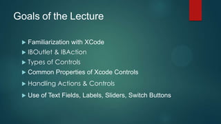Goals of the Lecture

    Familiarization with XCode
    IBOutlet & IBAction
    Types of Controls
    Common Properties of Xcode Controls
    Handling Actions & Controls
    Use of Text Fields, Labels, Sliders, Switch Buttons
 