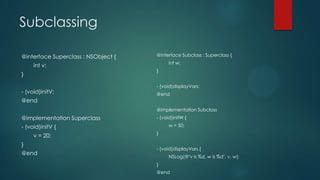 Subclassing
@interface Superclass : NSObject {
int v;
}
- (void)initV;
@end
@implementation Superclass
- (void)initV {
v = 20;
}
@end
@interface Subclass : Superclass {
int w;
}
- (void)displayVars;
@end
@implementation Subclass
- (void)initW {
w = 50;
}
- (void)displayVars {
NSLog(@"v is %d, w is %d", v, w);
}
@end
 
