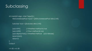 Subclassing
int main(int argc, char *argv[]) {
NSAutoreleasePool *pool = [[NSAutoreleasePool alloc] init];
Subclass *sub = [[Subclass alloc] init];
[sub initV]; // Inherited method & ivar
[sub initW]; // Own method & ivar
[sub displayVars];// Inherited method [sub release];
[pool drain];
return 0;
}
Output:
v is 20, w is 50
 
