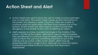 Action Sheet and Alert
 Action sheets are used to force the user to make a choice between
two or more items. The action sheet comes up from the bottom of
the screen and displays a series of buttons. Users are unable to
continue using the application until they have tapped one of the
buttons. Action sheets are often used to confirm a potentially
dangerous or irreversible action such as deleting an object.
 Alerts appear as a blue, rounded rectangle in the middle of the
screen. Just like action sheets, alerts force users to respond before
they are allowed to continue using the application. Alerts are usually
used to inform the user that something important or out of the
ordinary has occurred. Unlike action sheets, alerts may be
presented with only a single button, although you have the option
of presenting multiple buttons if more than one response is
appropriate.
 