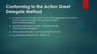 Conforming to the Action Sheet
Delegate Method
 In order for our controller class to act as the delegate for an action
sheet, it needs to conform to a protocol called
UIActionSheetDelegate.
 @interface BIDViewController : UIViewController
<UIActionSheetDelegate>
 Other parameter allow you to add more buttons
 E.g otherButtonTitles:@"Foo", @"Bar", nil
 