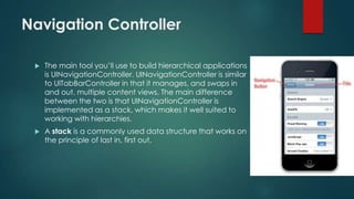 Navigation Controller
 The main tool you’ll use to build hierarchical applications
is UINavigationController. UINavigationController is similar
to UITabBarController in that it manages, and swaps in
and out, multiple content views. The main difference
between the two is that UINavigationController is
implemented as a stack, which makes it well suited to
working with hierarchies.
 A stack is a commonly used data structure that works on
the principle of last in, first out.
 