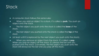 Stack
 A computer stack follows the same rules:
 When you add an object to a stack, it’s called a push. You push an
object onto the stack.
 The first object you push onto the stack is called the base of the
stack.
 The last object you pushed onto the stack is called the top of the
stack
 (at least until it is replaced by the next object you push onto the stack).
 When you remove an object from the stack, it’s called a pop.
When you pop an object off the stack, it’s always the last one you
pushed onto the stack. Conversely, the first object you push onto the
stack will always be the last one you pop off the stack.
 