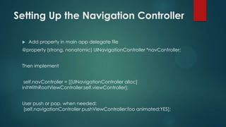 Setting Up the Navigation Controller
 Add property in main app delegate file
@property (strong, nonatomic) UINavigationController *navController;
Then implement
self.navController = [[UINavigationController alloc]
initWithRootViewController:self.viewController];
User push or pop, when needed:
[self.navigationController pushViewController:foo animated:YES];
 