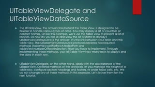 UITableViewDelegate and
UITableViewDataSource
 The UITableView, the actual class behind the Table View, is designed to be
flexible to handle various types of data. You may display a list of countries or
contact names. Or like this example, we’ll use the table view to present a list of
recipes. So how do you tell UITableView the list of data to display?
UITableViewDataSource is the answer. It’s the link between your data and the
table view. The UITableViewDataSource protocol declares two required
methods (tableView:cellForRowAtIndexPath and
tableView:numberOfRowsInSection) that you have to implement. Through
implementing these methods, you tell Table View how many rows to display and
the data in each row.
 UITableViewDelegate, on the other hand, deals with the appearance of the
UITableView. Optional methods of the protocols let you manage the height of a
table row, configure section headings and footers, re-order table cells, etc. We
do not change any of these methods in this example. Let’s leave them for the
next tutorial.
 