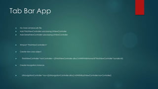 Tab Bar App
 No more windows.xib file
 Add ThirdViewController subclassing UIViewController
 Add DetailViewController subclassing UIViewController
 #import "ThirdViewController.h"
 Create new class object
 ThirdViewController *navController = [[ThirdViewController alloc] initWithNibName:@"ThirdViewController" bundle:nil];
 Create Navigation instance
 UINavigationController *nav=[[UINavigationController alloc] initWithRootViewController:navController];
 