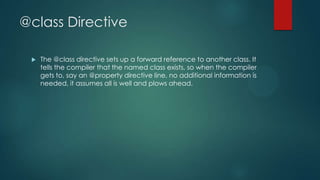 @class Directive
 The @class directive sets up a forward reference to another class. It
tells the compiler that the named class exists, so when the compiler
gets to, say an @property directive line, no additional information is
needed, it assumes all is well and plows ahead.
 