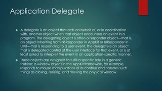 Application Delegate
 A delegate is an object that acts on behalf of, or in coordination
with, another object when that object encounters an event in a
program. The delegating object is often a responder object—that is,
an object inheriting from NSResponder in AppKit or UIResponder in
UIKit—that is responding to a user event. The delegate is an object
that is delegated control of the user interface for that event, or is at
least asked to interpret the event in an application-specific manner.
 These objects are designed to fulfill a specific role in a generic
fashion; a window object in the AppKit framework, for example,
responds to mouse manipulations of its controls and handles such
things as closing, resizing, and moving the physical window.
 