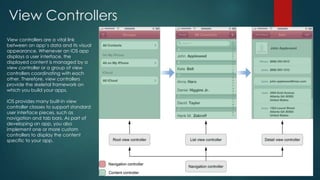 View Controllers
View controllers are a vital link
between an app’s data and its visual
appearance. Whenever an iOS app
displays a user interface, the
displayed content is managed by a
view controller or a group of view
controllers coordinating with each
other. Therefore, view controllers
provide the skeletal framework on
which you build your apps.
iOS provides many built-in view
controller classes to support standard
user interface pieces, such as
navigation and tab bars. As part of
developing an app, you also
implement one or more custom
controllers to display the content
specific to your app.
 