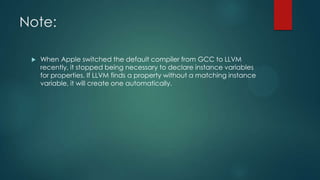 Note:
 When Apple switched the default compiler from GCC to LLVM
recently, it stopped being necessary to declare instance variables
for properties. If LLVM finds a property without a matching instance
variable, it will create one automatically.
 