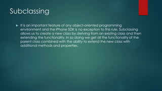 Subclassing
 It is an important feature of any object-oriented programming
environment and the iPhone SDK is no exception to this rule. Subclassing
allows us to create a new class by deriving from an existing class and then
extending the functionality. In so doing we get all the functionality of the
parent class combined with the ability to extend the new class with
additional methods and properties.
 