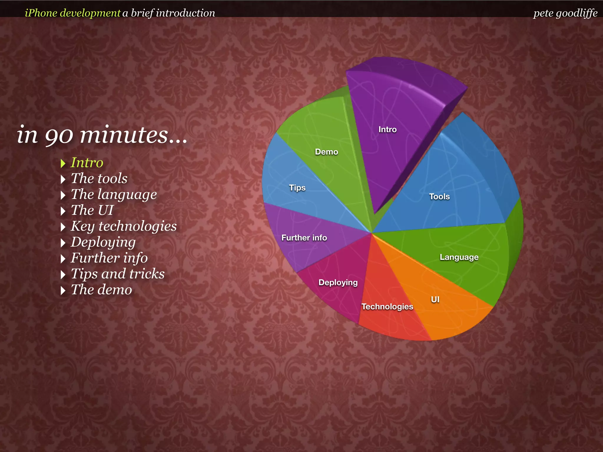iPhone development a brief introduction                                                       pete goodliffe




in 90 minutes...                                   Demo
                                                                  Intro



      ‣ Intro
      ‣ The tools                           Tips
      ‣ The language                                                          Tools

      ‣ The UI
      ‣ Key technologies
      ‣ Deploying                         Further info

      ‣ Further info                                                               Language

      ‣ Tips and tricks                            Deploying
      ‣ The demo                                                              UI
                                                               Technologies
 