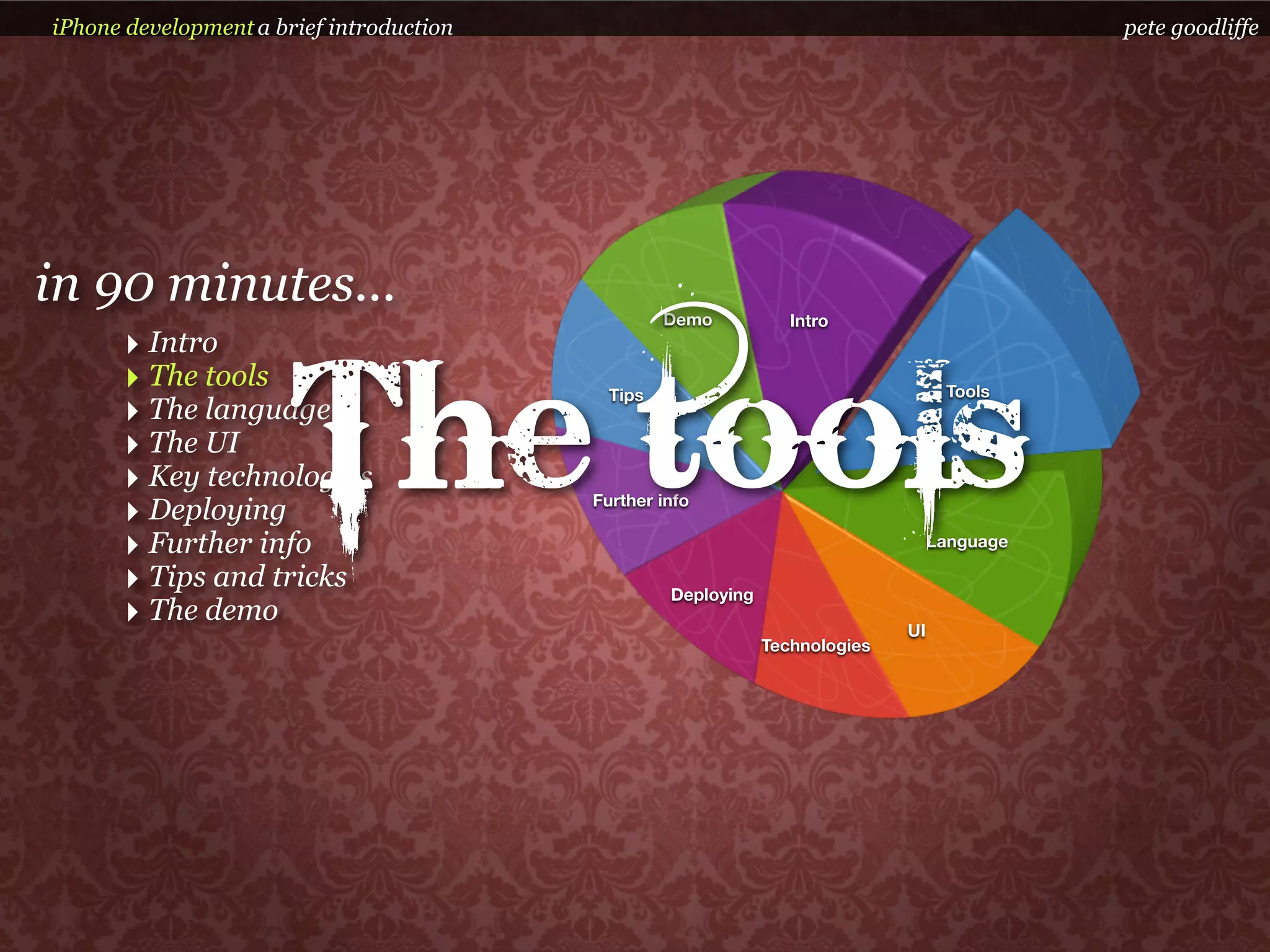 iPhone development a brief introduction                                                       pete goodliffe




in 90 minutes...                                   Demo           Intro
      ‣ Intro


                       The tools
      ‣ The tools                           Tips                                    Tools
      ‣ The language
      ‣ The UI
      ‣ Key technologies
      ‣ Deploying                         Further info

      ‣ Further info                                                               Language

      ‣ Tips and tricks                            Deploying
      ‣ The demo                                                              UI
                                                               Technologies
 