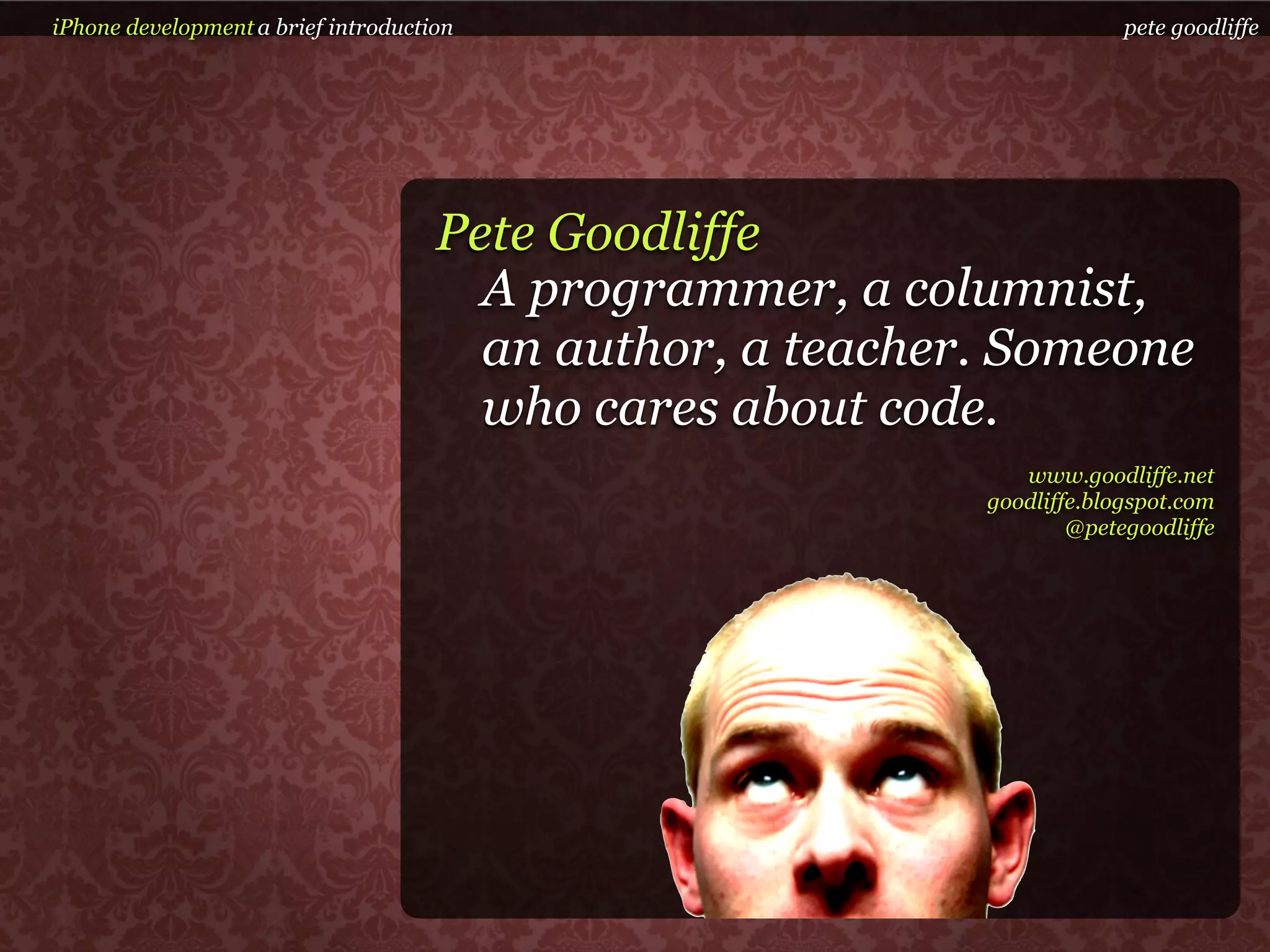 iPhone development a brief introduction                                 pete goodliffe




                                     Pete Goodliffe
                                       A programmer, a columnist,
                                       an author, a teacher. Someone
                                       who cares about code.
                                                              www.goodliffe.net
                                                           goodliffe.blogspot.com
                                                                   @petegoodliffe
 