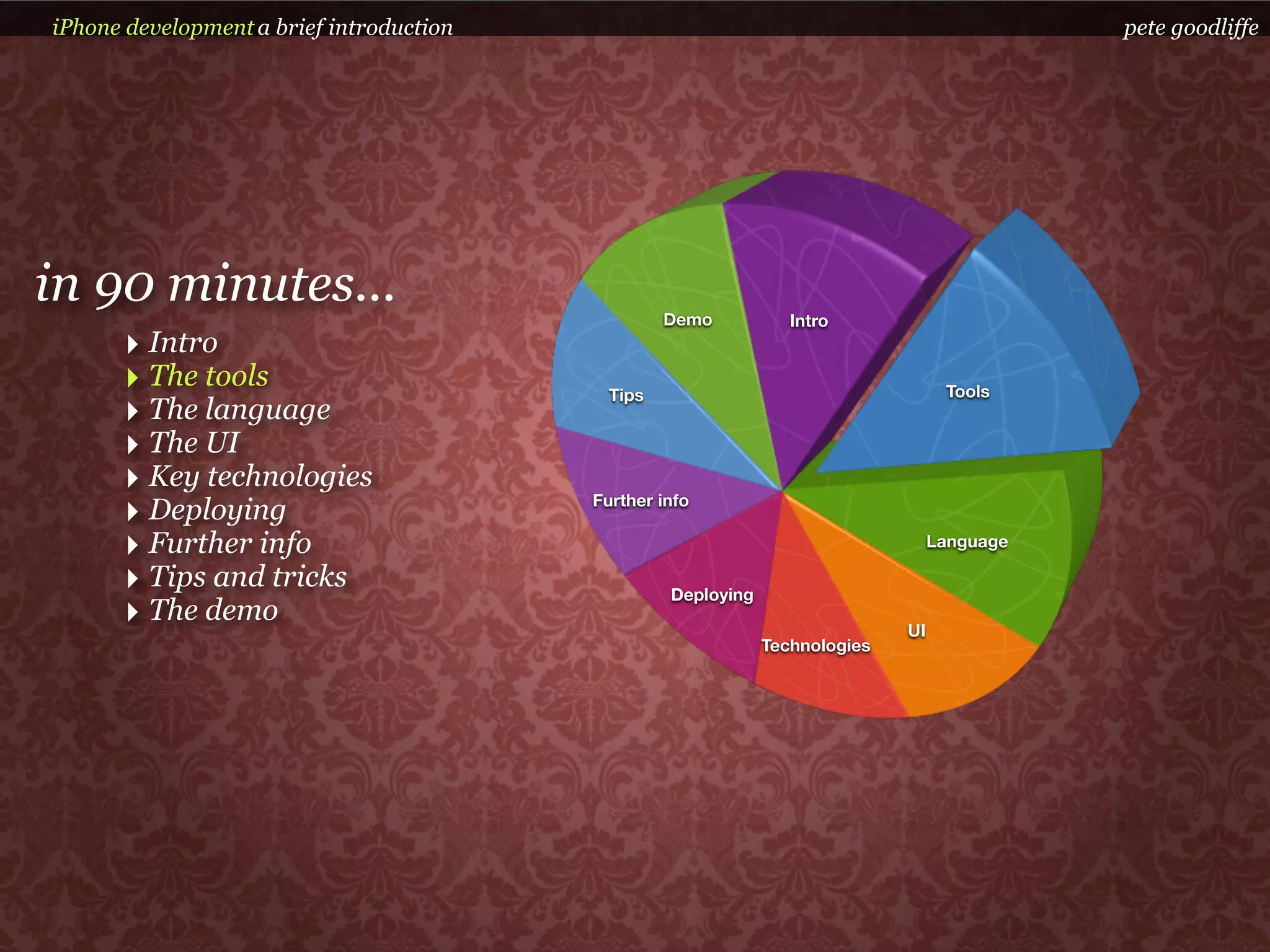 iPhone development a brief introduction                                                       pete goodliffe




in 90 minutes...                                   Demo           Intro
      ‣ Intro
      ‣ The tools                           Tips                                    Tools
      ‣ The language
      ‣ The UI
      ‣ Key technologies
      ‣ Deploying                         Further info

      ‣ Further info                                                               Language

      ‣ Tips and tricks                            Deploying
      ‣ The demo                                                              UI
                                                               Technologies
 