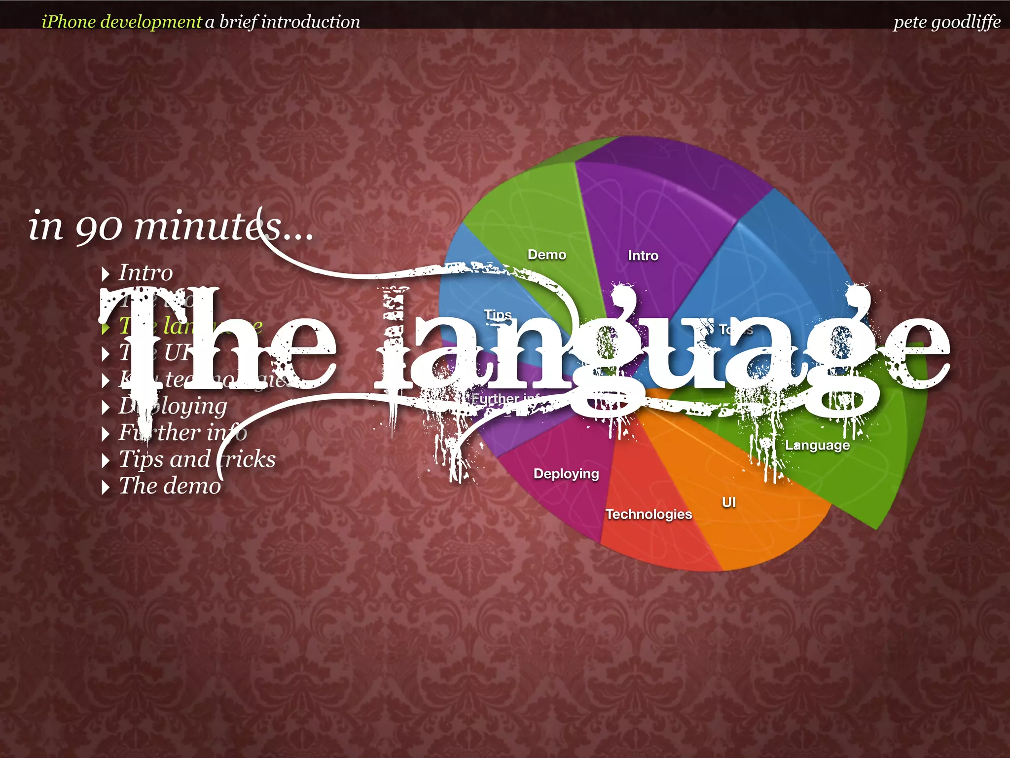 iPhone development a brief introduction                                                          pete goodliffe




in 90 minutes...                                   Demo           Intro
      ‣ Intro


      The language
      ‣ The tools                           Tips
      ‣ The language                                                          Tools

      ‣ The UI
      ‣ Key technologies
      ‣ Deploying                         Further info

      ‣ Further info                                                                  Language
      ‣ Tips and tricks                            Deploying
      ‣ The demo                                                              UI
                                                               Technologies
 