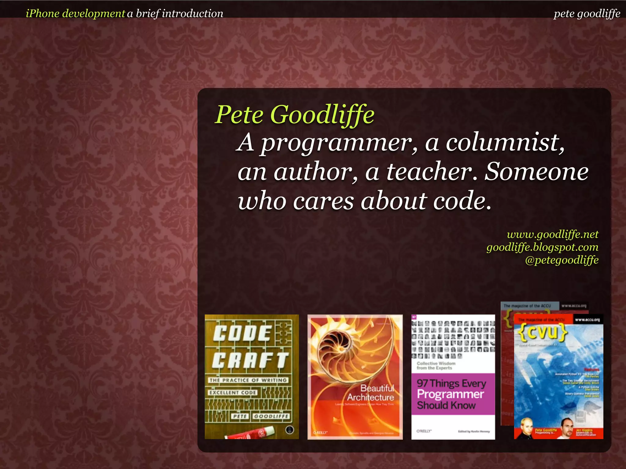 iPhone development a brief introduction                                 pete goodliffe




                                     Pete Goodliffe
                                       A programmer, a columnist,
                                       an author, a teacher. Someone
                                       who cares about code.
                                                              www.goodliffe.net
                                                           goodliffe.blogspot.com
                                                                   @petegoodliffe
 