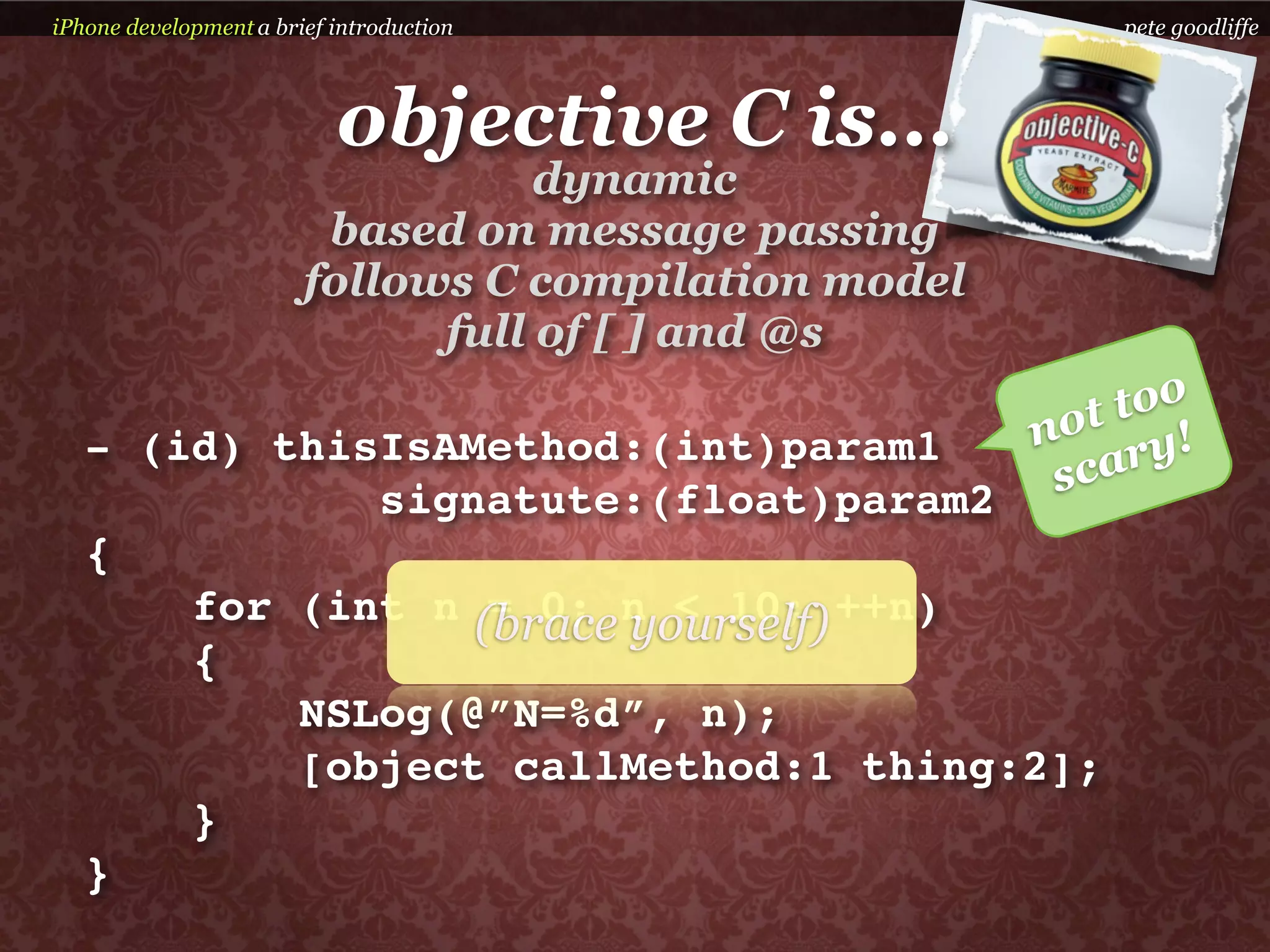 iPhone development a brief introduction                   pete goodliffe



                           objective C is...
                                   dynamic
                         based on message passing
                        follows C compilation model
                              full of [ ] and @s

                                                       ot too
                                                      n
   - (id) thisIsAMethod:(int)param1                        ry!
              signatute:(float)param2                  sca
   {
       for (int n (brace n < 10; ++n)
                   = 0; yourself)
       {
           NSLog(@”N=%d”, n);
           [object callMethod:1 thing:2];
       }
   }
 