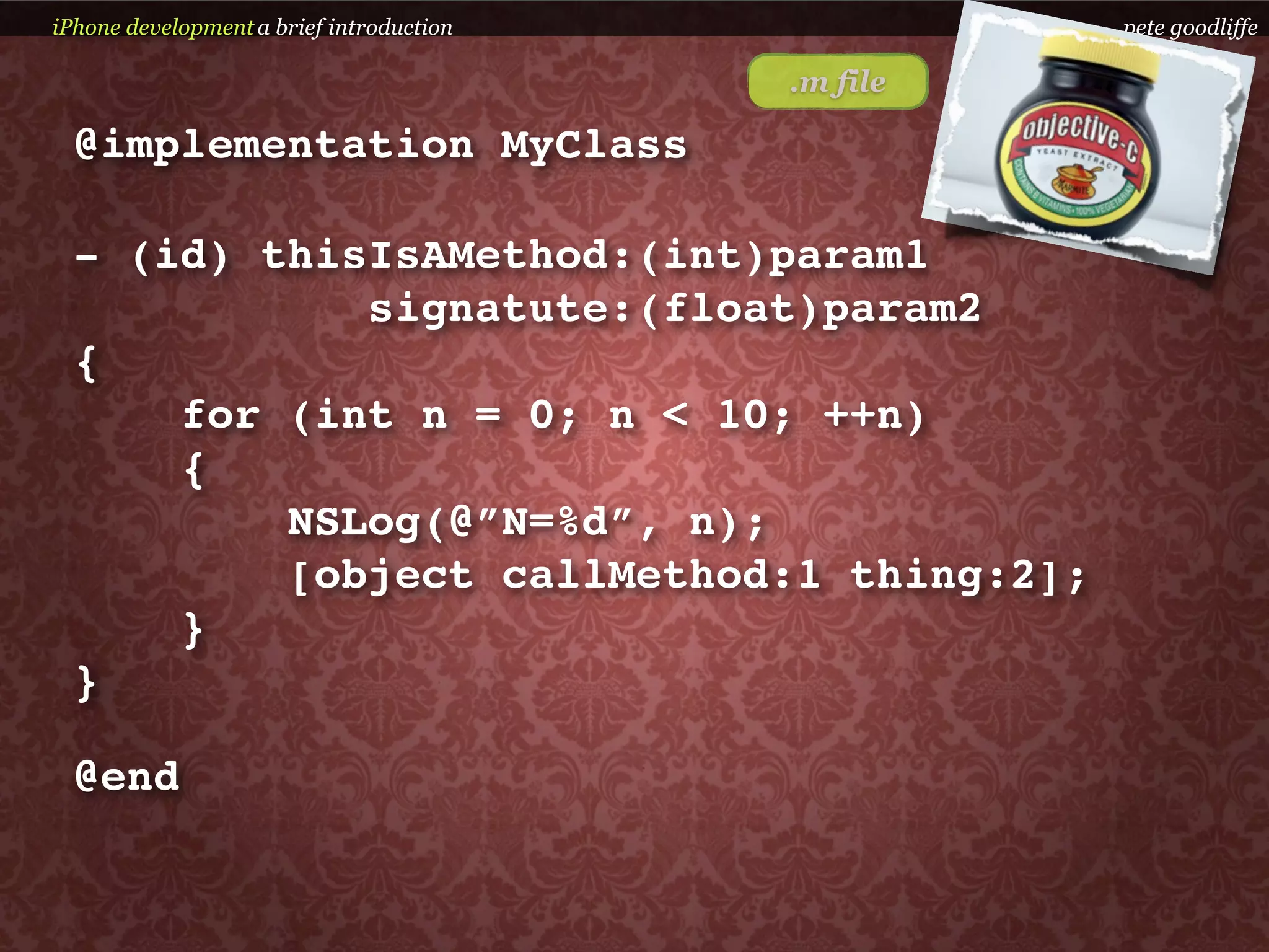 iPhone development a brief introduction             pete goodliffe

                                          .m file

  @implementation MyClass

  - (id) thisIsAMethod:(int)param1
             signatute:(float)param2
  {
      for (int n = 0; n < 10; ++n)
      {
          NSLog(@”N=%d”, n);
          [object callMethod:1 thing:2];
      }
  }

  @end
 