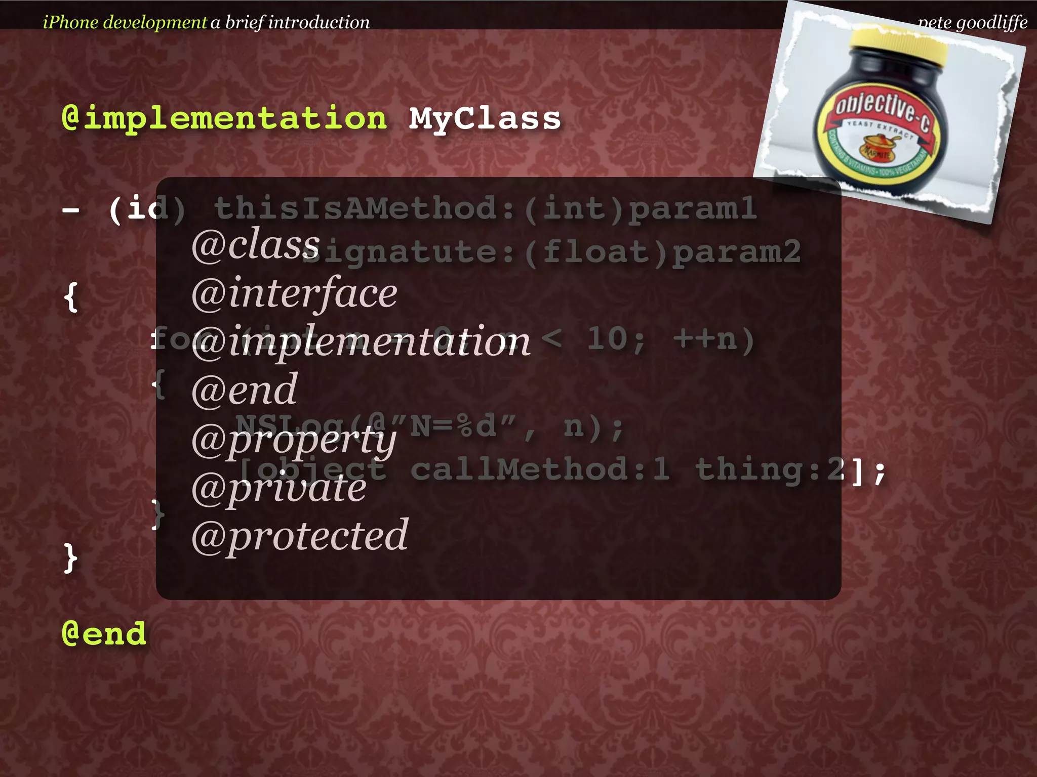 iPhone development a brief introduction    pete goodliffe




  @implementation MyClass

  - (id) thisIsAMethod:(int)param1
        @class
             signatute:(float)param2
  {     @interface
        @implementation
      for (int n = 0; n < 10; ++n)
      { @end
          NSLog(@”N=%d”, n);
        @property
          [object callMethod:1 thing:2];
        @private
      }
  }     @protected

  @end
 