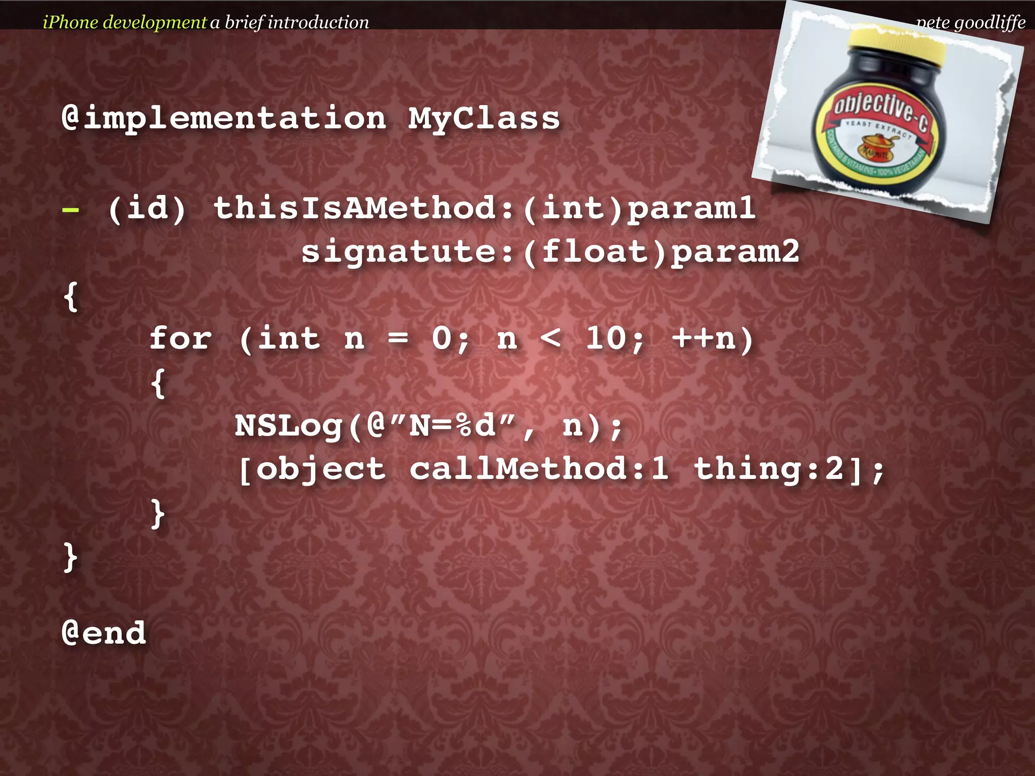 iPhone development a brief introduction    pete goodliffe




  @implementation MyClass

  - (id) thisIsAMethod:(int)param1
             signatute:(float)param2
  {
      for (int n = 0; n < 10; ++n)
      {
          NSLog(@”N=%d”, n);
          [object callMethod:1 thing:2];
      }
  }

  @end
 