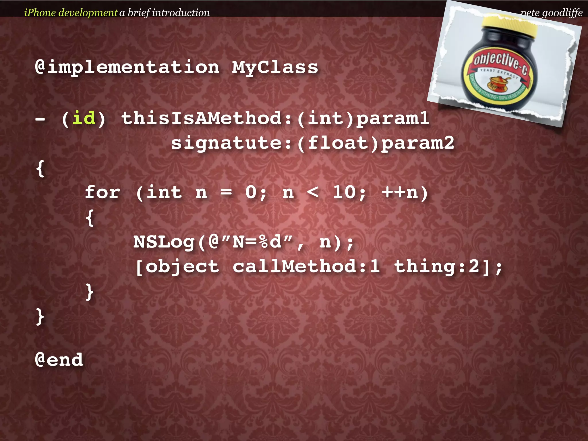 iPhone development a brief introduction    pete goodliffe




  @implementation MyClass

  - (id) thisIsAMethod:(int)param1
             signatute:(float)param2
  {
      for (int n = 0; n < 10; ++n)
      {
          NSLog(@”N=%d”, n);
          [object callMethod:1 thing:2];
      }
  }

  @end
 